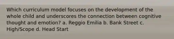 Which curriculum model focuses on the development of the whole child and underscores the connection between cognitive thought and emotion? a. Reggio Emilia b. Bank Street c. High/Scope d. Head Start