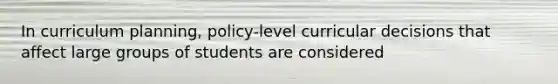 In curriculum planning, policy-level curricular decisions that affect large groups of students are considered