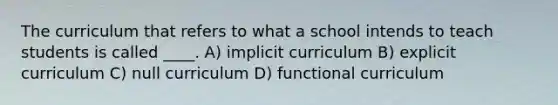 The curriculum that refers to what a school intends to teach students is called ____. A) implicit curriculum B) explicit curriculum C) null curriculum D) functional curriculum