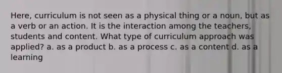 Here, curriculum is not seen as a physical thing or a noun, but as a verb or an action. It is the interaction among the teachers, students and content. What type of curriculum approach was applied? a. as a product b. as a process c. as a content d. as a learning