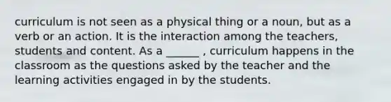 curriculum is not seen as a physical thing or a noun, but as a verb or an action. It is the interaction among the teachers, students and content. As a ______ , curriculum happens in the classroom as the questions asked by the teacher and the learning activities engaged in by the students.