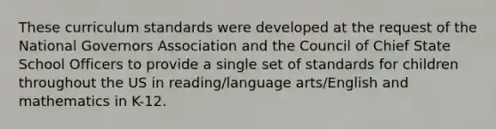 These curriculum standards were developed at the request of the National Governors Association and the Council of Chief State School Officers to provide a single set of standards for children throughout the US in reading/language arts/English and mathematics in K-12.