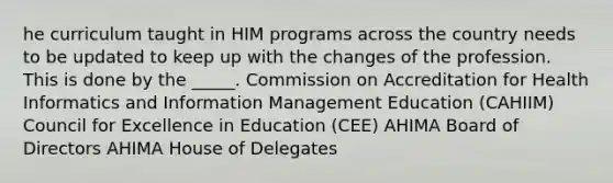 he curriculum taught in HIM programs across the country needs to be updated to keep up with the changes of the profession. This is done by the _____. Commission on Accreditation for Health Informatics and Information Management Education (CAHIIM) Council for Excellence in Education (CEE) AHIMA Board of Directors AHIMA House of Delegates