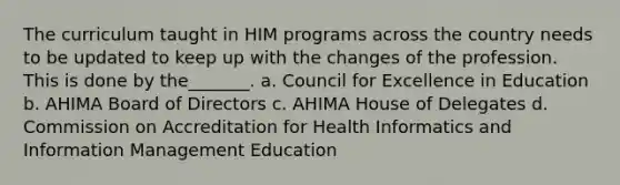 The curriculum taught in HIM programs across the country needs to be updated to keep up with the changes of the profession. This is done by the_______. a. Council for Excellence in Education b. AHIMA Board of Directors c. AHIMA House of Delegates d. Commission on Accreditation for Health Informatics and Information Management Education