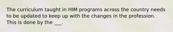 The curriculum taught in HIM programs across the country needs to be updated to keep up with the changes in the profession. This is done by the ___.