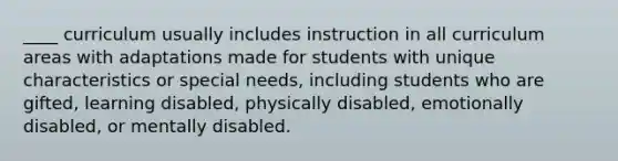 ____ curriculum usually includes instruction in all curriculum areas with adaptations made for students with unique characteristics or special needs, including students who are gifted, learning disabled, physically disabled, emotionally disabled, or mentally disabled.