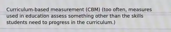 Curriculum-based measurement (CBM) (too often, measures used in education assess something other than the skills students need to progress in the curriculum.)