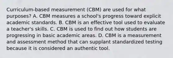 Curriculum-based measurement (CBM) are used for what purposes? A. CBM measures a school's progress toward explicit academic standards. B. CBM is an effective tool used to evaluate a teacher's skills. C. CBM is used to find out how students are progressing in basic academic areas. D. CBM is a measurement and assessment method that can supplant standardized testing because it is considered an authentic tool.