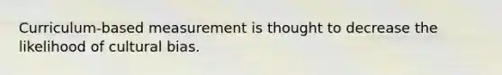 Curriculum-based measurement is thought to decrease the likelihood of cultural bias.