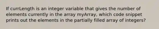 If currLength is an integer variable that gives the number of elements currently in the array myArray, which code snippet prints out the elements in the partially filled array of integers?