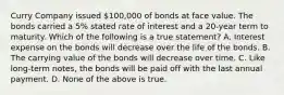 Curry Company issued 100,000 of bonds at face value. The bonds carried a 5% stated rate of interest and a 20-year term to maturity. Which of the following is a true statement? A. Interest expense on the bonds will decrease over the life of the bonds. B. The carrying value of the bonds will decrease over time. C. Like long-term notes, the bonds will be paid off with the last annual payment. D. None of the above is true.