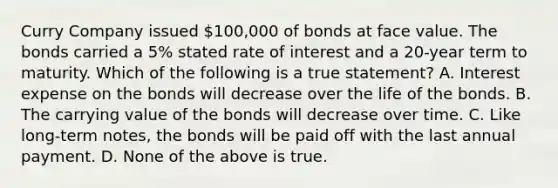 Curry Company issued 100,000 of bonds at face value. The bonds carried a 5% stated rate of interest and a 20-year term to maturity. Which of the following is a true statement? A. Interest expense on the bonds will decrease over the life of the bonds. B. The carrying value of the bonds will decrease over time. C. Like long-term notes, the bonds will be paid off with the last annual payment. D. None of the above is true.