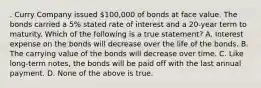 . Curry Company issued 100,000 of bonds at face value. The bonds carried a 5% stated rate of interest and a 20-year term to maturity. Which of the following is a true statement? A. Interest expense on the bonds will decrease over the life of the bonds. B. The carrying value of the bonds will decrease over time. C. Like long-term notes, the bonds will be paid off with the last annual payment. D. None of the above is true.