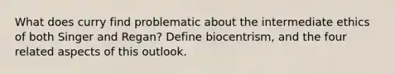 What does curry find problematic about the intermediate ethics of both Singer and Regan? Define biocentrism, and the four related aspects of this outlook.