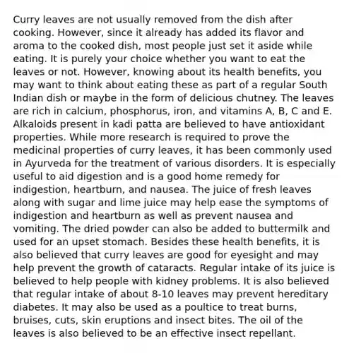 Curry leaves are not usually removed from the dish after cooking. However, since it already has added its flavor and aroma to the cooked dish, most people just set it aside while eating. It is purely your choice whether you want to eat the leaves or not. However, knowing about its health benefits, you may want to think about eating these as part of a regular South Indian dish or maybe in the form of delicious chutney. The leaves are rich in calcium, phosphorus, iron, and vitamins A, B, C and E. Alkaloids present in kadi patta are believed to have antioxidant properties. While more research is required to prove the medicinal properties of curry leaves, it has been commonly used in Ayurveda for the treatment of various disorders. It is especially useful to aid digestion and is a good home remedy for indigestion, heartburn, and nausea. The juice of fresh leaves along with sugar and lime juice may help ease the symptoms of indigestion and heartburn as well as prevent nausea and vomiting. The dried powder can also be added to buttermilk and used for an upset stomach. Besides these health benefits, it is also believed that curry leaves are good for eyesight and may help prevent the growth of cataracts. Regular intake of its juice is believed to help people with kidney problems. It is also believed that regular intake of about 8-10 leaves may prevent hereditary diabetes. It may also be used as a poultice to treat burns, bruises, cuts, skin eruptions and insect bites. The oil of the leaves is also believed to be an effective insect repellant.