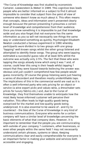 "The Curse of Knowledge was first studied by economists Camerer, Loewenstein & Weber in 1989. This cognitive bias leads people who are better informed on a subject to find it almost impossible to consider that subject from the point of view of someone who doesn't know as much about it. This often means that concepts, ideas and information aren't presented clearly enough because the person presenting it presumes a certain level of knowledge and comprehension from their audience. Once you know something it is impossible to put that knowledge aside and you also forget that not everyone has the same information as you so will not necessarily see things the same way or understand something as quickly. Psychologist Elisabeth Newton conducted a famous experiment in 1990 whereby participants were divided in to two groups with one group "tapping" well-known songs whilst the other group listened and attempted to identify these songs. The group who were tapping estimated a successful guess rate of at least 50% whilst the outcome was actually only 2.5%. The fact that those who were tapping the songs already knew which song it was ? and, of course, could hear this song in their heads whilst tapping ? meant that they were biased towards believing the answer was obvious and just couldn't comprehend how few people would guess incorrectly. Of course the group listening were just hearing a series of discordant and therefore mostly unidentifiable taps. The implications of this in the commercial world are vast as it is often a well-informed party who sets pricing for an object or service (a wine expert picks and values wine, a dressmaker sets prices for luxury fabrics etc.) and, due to the Curse of Knowledge, they find themselves unable to anticipate how the most likely lesser-informed customer will perceive their valuation. This often leads to high-quality goods being overpriced for the market and low-quality goods being underpriced. It is also essential to be aware of - and try to counteract - the bias of the Curse of Knowledge in any kind of business communications. Everyone who works for a certain company will have a similar level of knowledge concerning the basic elements of what that company does. However, it is important to remember that the people you are communicating with outside of your company ? customers, other businesses, or even other people within the same field ? may not necessarily understand certain phrases, systems or ideas. Keeping communications clear and easily comprehensible for everyone is an important factor in making your website and services both accessible and engaging.