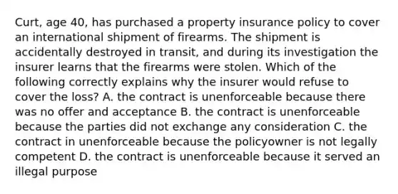 Curt, age 40, has purchased a property insurance policy to cover an international shipment of firearms. The shipment is accidentally destroyed in transit, and during its investigation the insurer learns that the firearms were stolen. Which of the following correctly explains why the insurer would refuse to cover the loss? A. the contract is unenforceable because there was no offer and acceptance B. the contract is unenforceable because the parties did not exchange any consideration C. the contract in unenforceable because the policyowner is not legally competent D. the contract is unenforceable because it served an illegal purpose