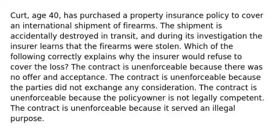 Curt, age 40, has purchased a property insurance policy to cover an international shipment of firearms. The shipment is accidentally destroyed in transit, and during its investigation the insurer learns that the firearms were stolen. Which of the following correctly explains why the insurer would refuse to cover the loss? The contract is unenforceable because there was no offer and acceptance. The contract is unenforceable because the parties did not exchange any consideration. The contract is unenforceable because the policyowner is not legally competent. The contract is unenforceable because it served an illegal purpose.