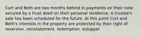 Curt and Beth are two months behind in payments on their note secured by a trust deed on their personal residence. A trustee's sale has been scheduled for the future. At this point Curt and Beth's interests in the property are protected by their right of: reversion. reinstatement. redemption. estoppel.