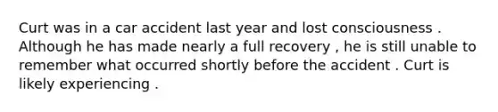 Curt was in a car accident last year and lost consciousness . Although he has made nearly a full recovery , he is still unable to remember what occurred shortly before the accident . Curt is likely experiencing .