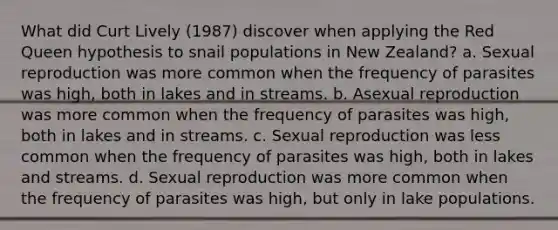 What did Curt Lively (1987) discover when applying the Red Queen hypothesis to snail populations in New Zealand? a. Sexual reproduction was more common when the frequency of parasites was high, both in lakes and in streams. b. Asexual reproduction was more common when the frequency of parasites was high, both in lakes and in streams. c. Sexual reproduction was less common when the frequency of parasites was high, both in lakes and streams. d. Sexual reproduction was more common when the frequency of parasites was high, but only in lake populations.