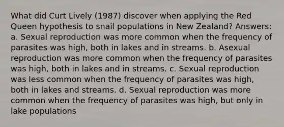 What did Curt Lively (1987) discover when applying the Red Queen hypothesis to snail populations in New Zealand? Answers: a. Sexual reproduction was more common when the frequency of parasites was high, both in lakes and in streams. b. Asexual reproduction was more common when the frequency of parasites was high, both in lakes and in streams. c. Sexual reproduction was less common when the frequency of parasites was high, both in lakes and streams. d. Sexual reproduction was more common when the frequency of parasites was high, but only in lake populations