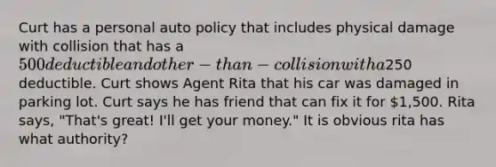 Curt has a personal auto policy that includes physical damage with collision that has a 500 deductible and other-than-collision with a250 deductible. Curt shows Agent Rita that his car was damaged in parking lot. Curt says he has friend that can fix it for 1,500. Rita says, "That's great! I'll get your money." It is obvious rita has what authority?