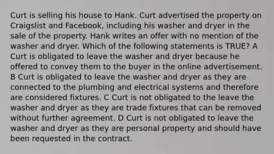 Curt is selling his house to Hank. Curt advertised the property on Craigslist and Facebook, including his washer and dryer in the sale of the property. Hank writes an offer with no mention of the washer and dryer. Which of the following statements is TRUE? A Curt is obligated to leave the washer and dryer because he offered to convey them to the buyer in the online advertisement. B Curt is obligated to leave the washer and dryer as they are connected to the plumbing and electrical systems and therefore are considered fixtures. C Curt is not obligated to the leave the washer and dryer as they are trade fixtures that can be removed without further agreement. D Curt is not obligated to leave the washer and dryer as they are personal property and should have been requested in the contract.