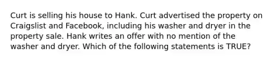 Curt is selling his house to Hank. Curt advertised the property on Craigslist and Facebook, including his washer and dryer in the property sale. Hank writes an offer with no mention of the washer and dryer. Which of the following statements is TRUE?