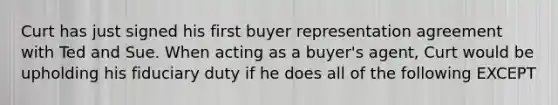 Curt has just signed his first buyer representation agreement with Ted and Sue. When acting as a buyer's agent, Curt would be upholding his fiduciary duty if he does all of the following EXCEPT