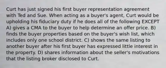 Curt has just signed his first buyer representation agreement with Ted and Sue. When acting as a buyer's agent, Curt would be upholding his fiduciary duty if he does all of the following EXCEPT A) gives a CMA to the buyer to help determine an offer price. B) finds the buyer properties based on the buyer's wish list, which includes only one school district. C) shows the same listing to another buyer after his first buyer has expressed little interest in the property. D) shares information about the seller's motivations that the listing broker disclosed to Curt.