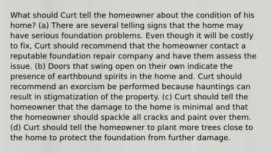 What should Curt tell the homeowner about the condition of his home? (a) There are several telling signs that the home may have serious foundation problems. Even though it will be costly to fix, Curt should recommend that the homeowner contact a reputable foundation repair company and have them assess the issue. (b) Doors that swing open on their own indicate the presence of earthbound spirits in the home and. Curt should recommend an exorcism be performed because hauntings can result in stigmatization of the property. (c) Curt should tell the homeowner that the damage to the home is minimal and that the homeowner should spackle all cracks and paint over them. (d) Curt should tell the homeowner to plant more trees close to the home to protect the foundation from further damage.