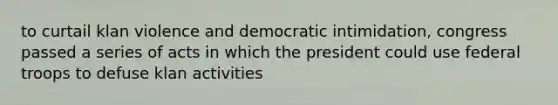 to curtail klan violence and democratic intimidation, congress passed a series of acts in which the president could use federal troops to defuse klan activities