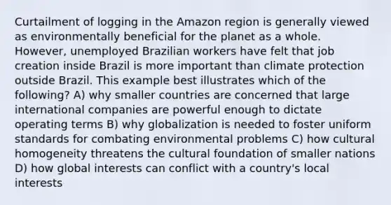 Curtailment of logging in the Amazon region is generally viewed as environmentally beneficial for the planet as a whole. However, unemployed Brazilian workers have felt that job creation inside Brazil is more important than climate protection outside Brazil. This example best illustrates which of the following? A) why smaller countries are concerned that large international companies are powerful enough to dictate operating terms B) why globalization is needed to foster uniform standards for combating environmental problems C) how cultural homogeneity threatens the cultural foundation of smaller nations D) how global interests can conflict with a country's local interests