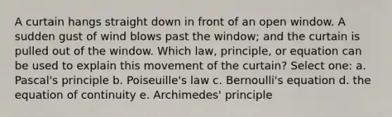 A curtain hangs straight down in front of an open window. A sudden gust of wind blows past the window; and the curtain is pulled out of the window. Which law, principle, or equation can be used to explain this movement of the curtain? Select one: a. Pascal's principle b. Poiseuille's law c. Bernoulli's equation d. the equation of continuity e. Archimedes' principle