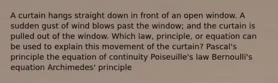 A curtain hangs straight down in front of an open window. A sudden gust of wind blows past the window; and the curtain is pulled out of the window. Which law, principle, or equation can be used to explain this movement of the curtain? Pascal's principle the equation of continuity Poiseuille's law Bernoulli's equation Archimedes' principle