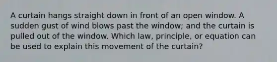 A curtain hangs straight down in front of an open window. A sudden gust of wind blows past the window; and the curtain is pulled out of the window. Which law, principle, or equation can be used to explain this movement of the curtain?