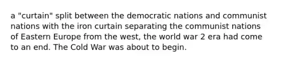 a "curtain" split between the democratic nations and communist nations with the iron curtain separating the communist nations of Eastern Europe from the west, the world war 2 era had come to an end. The Cold War was about to begin.