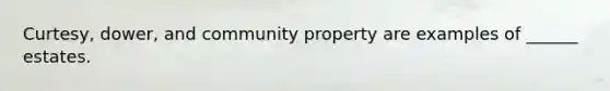 Curtesy, dower, and community property are examples of ______ estates.