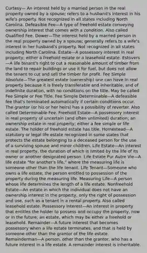 Curtesy— An interest held by a married person in the real property owned by a spouse; refers to a husband's interest in his wife's property. Not recognized in all states including North Carolina. Defeasible Fee—A type of freehold estate conveying ownership interest that comes with a condition. Also called Qualified Fee. Dower—The interest held by a married person in the real property owned by a spouse; generally refers to a wife's interest in her husband's property. Not recognized in all states including North Carolina. Estate—A possessory interest in real property; either a freehold estate or a leasehold estate. Estovers—A life tenant's right to cut a reasonable amount of timber from the land to repair buildings or use it for fuel, but does not allow the tenant to cut and sell the timber for profit. Fee Simple Absolute—The greatest estate (ownership) one can have in real property because it is freely transferable and inheritable, and of indefinite duration, with no conditions on the title. May be called Fee Simple or Fee Title. Fee Simple Determinable—A defeasible fee that's terminated automatically if certain conditions occur. The grantor (or his or her heirs) has a possibility of reverter. Also called Determinable Fee. Freehold Estate—A possessory interest in real property of uncertain (and often unlimited) duration; an ownership estate in real property; either a fee simple or life estate. The holder of freehold estate has title. Homestead—A statutory or legal life estate recognized in some states that protects the estate belonging to a deceased person for the use of a surviving spouse and minor children. Life Estate—An interest in real property, the duration of which is limited by the life of its owner or another designated person. Life Estate Pur Autre Vie—A life estate "for another's life," where the measuring life is someone other than the life tenant. Life Tenant—Someone who owns a life estate; the person entitled to possession of the property during the measuring life. Measuring Life—A person whose life determines the length of a life estate. Nonfreehold Estate—An estate in which the individual does not have an ownership interest in the property, only the right of possession and use, such as a tenant in a rental property. Also called leasehold estate. Possessory Interest—An interest in property that entitles the holder to possess and occupy the property, now or in the future; an estate, which may be either a freehold or leasehold. Remainder—A future interest that becomes possessory when a life estate terminates, and that is held by someone other than the grantor of the life estate. Remainderman—A person, other than the grantor, who has a future interest in a life estate. A remainder interest is inheritable.