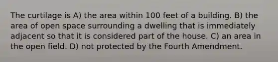 The curtilage is A) the area within 100 feet of a building. B) the area of open space surrounding a dwelling that is immediately adjacent so that it is considered part of the house. C) an area in the open field. D) not protected by the Fourth Amendment.