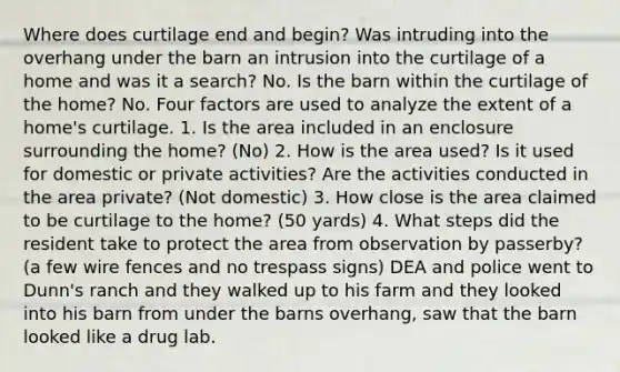 Where does curtilage end and begin? Was intruding into the overhang under the barn an intrusion into the curtilage of a home and was it a search? No. Is the barn within the curtilage of the home? No. Four factors are used to analyze the extent of a home's curtilage. 1. Is the area included in an enclosure surrounding the home? (No) 2. How is the area used? Is it used for domestic or private activities? Are the activities conducted in the area private? (Not domestic) 3. How close is the area claimed to be curtilage to the home? (50 yards) 4. What steps did the resident take to protect the area from observation by passerby? (a few wire fences and no trespass signs) DEA and police went to Dunn's ranch and they walked up to his farm and they looked into his barn from under the barns overhang, saw that the barn looked like a drug lab.