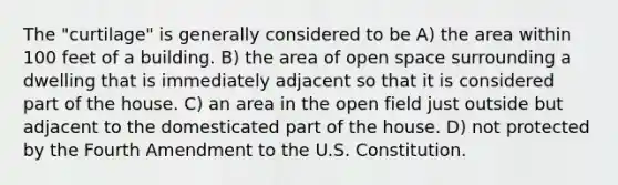 The "curtilage" is generally considered to be A) the area within 100 feet of a building. B) the area of open space surrounding a dwelling that is immediately adjacent so that it is considered part of the house. C) an area in the open field just outside but adjacent to the domesticated part of the house. D) not protected by the Fourth Amendment to the U.S. Constitution.