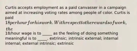 Curtis accepts employment as a paid canvasser in a campaign aimed at increasing voting rates among people of color. Curtis is paid 18 per hour for his work. With respect to the rewards of work, the18/hour wage is to _____ as the feeling of doing something meaningful is to _____. extrinsic; intrinsic external; internal internal; external intrinsic; extrinsic