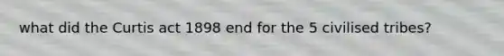 what did the Curtis act 1898 end for the 5 civilised tribes?