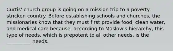 Curtis' church group is going on a mission trip to a poverty-stricken country. Before establishing schools and churches, the missionaries know that they must first provide food, clean water, and medical care because, according to Maslow's hierarchy, this type of needs, which is prepotent to all other needs, is the __________ needs.