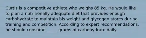 Curtis is a competitive athlete who weighs 85 kg. He would like to plan a nutritionally adequate diet that provides enough carbohydrate to maintain his weight and glycogen stores during training and competition. According to expert recommendations, he should consume _____ grams of carbohydrate daily.