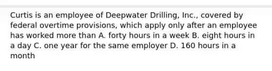 Curtis is an employee of Deepwater Drilling, Inc., covered by federal overtime provisions, which apply only after an employee has worked <a href='https://www.questionai.com/knowledge/keWHlEPx42-more-than' class='anchor-knowledge'>more than</a> A. forty hours in a week B. eight hours in a day C. one year for the same employer D. 160 hours in a month