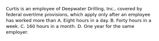 Curtis is an employee of Deepwater Drilling, Inc., covered by federal overtime provisions, which apply only after an employee has worked <a href='https://www.questionai.com/knowledge/keWHlEPx42-more-than' class='anchor-knowledge'>more than</a>​ A. Eight hours in a day. B. Forty hours in a week. C. 160 hours in a month. D. One year for the same employer.