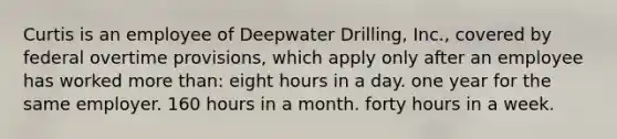 Curtis is an employee of Deepwater Drilling, Inc., covered by federal overtime provisions, which apply only after an employee has worked <a href='https://www.questionai.com/knowledge/keWHlEPx42-more-than' class='anchor-knowledge'>more than</a>: eight hours in a day. one year for the same employer. 160 hours in a month. forty hours in a week.